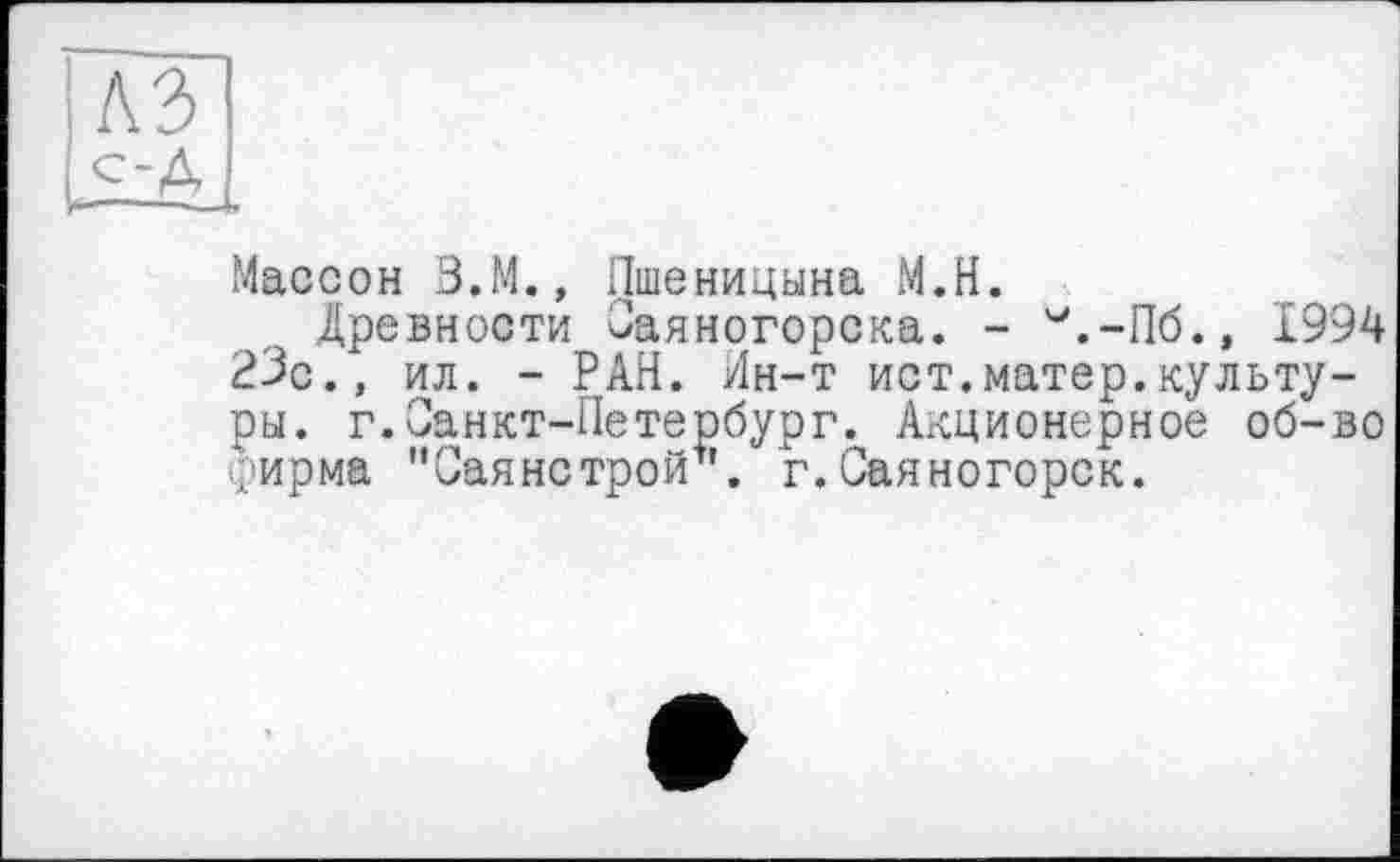 ﻿іїл
.Массон З.М., Пшеницына М.Н.
Древности Саяногорска. - М.-Пб.» 1994 23с., ил. - РАН. Ин-т ист.матер.культуры. г.Санкт-Петербург. Акционерное об-во рирма "Саянстрой1'. г.Саяногорск.